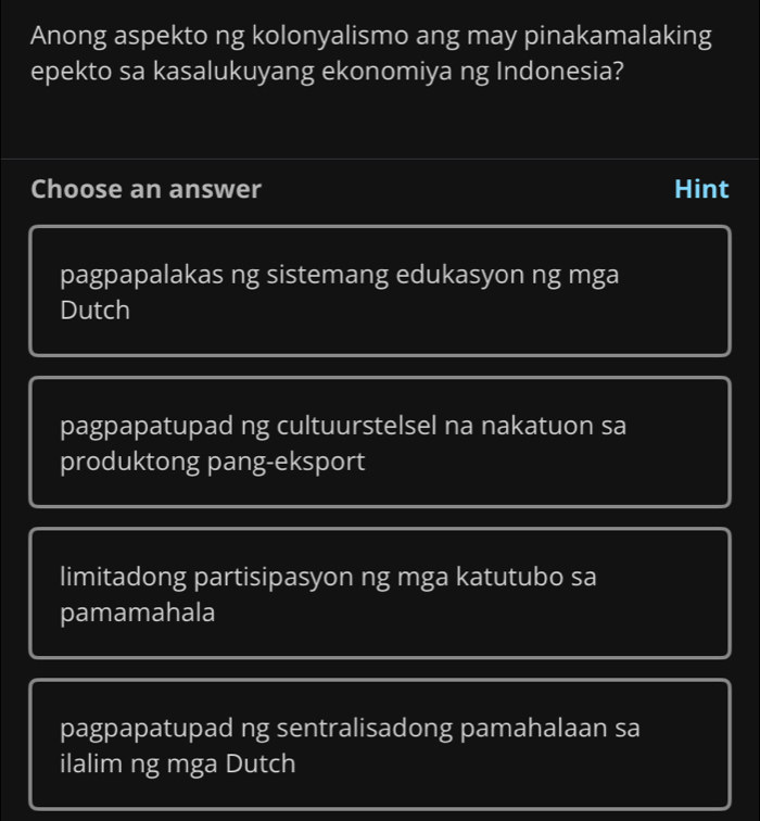 Anong aspekto ng kolonyalismo ang may pinakamalaking
epekto sa kasalukuyang ekonomiya ng Indonesia?
Choose an answer Hint
pagpapalakas ng sistemang edukasyon ng mga
Dutch
pagpapatupad ng cultuurstelsel na nakatuon sa
produktong pang-eksport
limitadong partisipasyon ng mga katutubo sa
pamamahala
pagpapatupad ng sentralisadong pamahalaan sa
ilalim ng mga Dutch