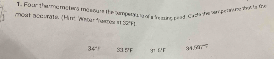 Four thermometers measure the temperature of a freezing pond. Circle the temperature that is the
most accurate. (Hint: Water freezes at 32°F).
34°F 33.5°F 31.5°F 34.587°F