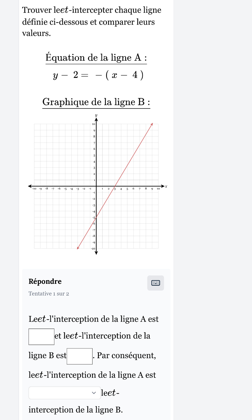 Trouver le€t-intercepter chaque ligne 
définie ci-dessous et comparer leurs 
valeurs. 
Équation de la ligne A :
y-2=-(x-4)
Graphique de la ligne B : 
Répondre 
P 
Tentative 1 sur 2 
Le€t-l'interception de la ligne A est 
et le€t-l'interception de la 
ligne B est^ . Par conséquent, 
le€t-l'interception de la ligne A est 
leet- 
interception de la ligne B.