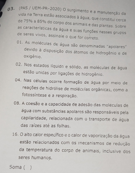 (PAS / UEM-PR-2020) O surgimento e a manutenção da
vida na Terra estão associados à água, que constitui cerca
de 75% a 85% do corpo dos animais e das plantas. Sobre
as características da água e suas funções nesses grupos
de seres vivos, assinale o que for correto.
01. As moléculas de água são denominadas “apolares”
devido à disposição dos átomos de hidrogênio e de
oxigênio.
02. Nos estados líquido e sólido, as moléculas de água
estão unidas por ligações de hidrogênio.
04. Nas células ocorre formação de água por meio de
reações de hidrólise de moléculas orgânicas, como a
fotossíntese e a respiração.
08. A coesão e a capacidade de adesão das moléculas de
água com substâncias apolares são responsáveis pela
capilaridade, relacionada com o transporte de água
das raízes até as folhas.
16. O alto calor específico e o calor de vaporização da água
restão relacionados com os mecanismos de redução
da temperatura do corço de animais, inclusive dos
seres humanos.
Soma ( )