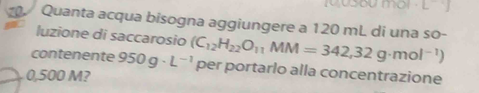 Quanta acqua bisogna aggiungere a 120 mL di una so- 
luzione di saccarosio (C_12H_22O_11MM=342,32g· mol^(-1))
contenente 950g· L^(-1) per portarlo alla concentrazione
0,500 M?