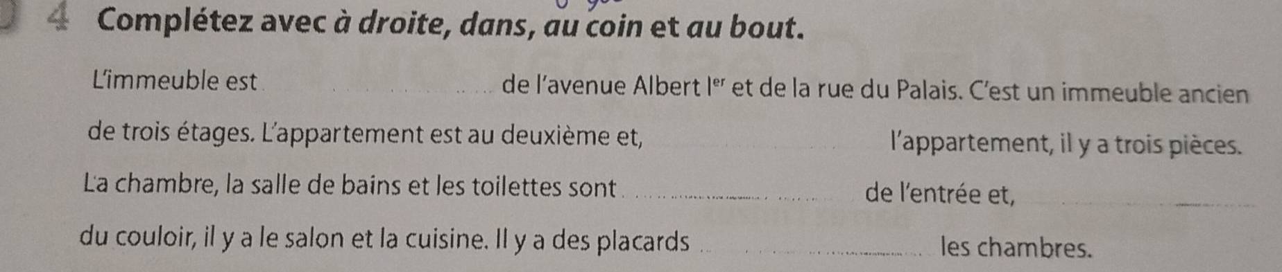 Complétez avec à droite, dans, au coin et au bout. 
Limmeuble est _de l’avenue Albert |^er et de la rue du Palais. C'est un immeuble ancien 
de trois étages. L'appartement est au deuxième et, _l'appartement, il y a trois pièces. 
La chambre, la salle de bains et les toilettes sont _de l'entrée et,_ 
du couloir, il y a le salon et la cuisine. Il y a des placards _les chambres.