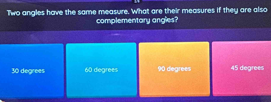 2/8
Two angles have the same measure. What are their measures if they are also
complementary angles?
30 degrees 60 degrees 90 degrees 45 degrees