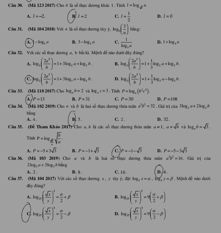 (Mã 123 2017) Cho # là số thực dương khác 1 . Tính I=log _sqrt(a)a.
A. I=-2. B I=2 C. I= 1/2  D. I=0
Câu 31. (Mã 104 2018) Với đ là số thực dương tùy ý, lo g_3( 3/a ) bằng:
A. -log _3a B. 3-log _3a C. frac 1log _3a D. 1+log _3a
Câu 32. Với các số thực dương a, b bắt kì. Mệnh đề nào dưới đây đúng?
A. log _2( 2a^3/b )=1+3log _2a+log _2b. B. log _2( 2a^3/b )=1+ 1/3 log _2a+log _2b.
C. log _2( 2a^3/b )=1+3log _2a-log _2b. D. log _2( 2a^3/b )=1+ 1/3 log _2a-log _2b.
Câu 33. (Mã 110 2017) Cho log _ab=2 và log _ac=3. Tính P=log _a(b^2c^3).
A. P=13 B. P=31 C. P=30 D. P=108
Câu 34. (Mã 102 2019) Cho đ và b là hai số thực dương thỏa mãn a^3b^2=32. Giá trị của 3log _2a+2log _2b
bằng
A. 4. B 5 . C. 2 . D. 32.
Câu 35. (Đề Tham Khảo 2017) Cho a, b là các số thực dương thỏa mãn a!= 1,a!= sqrt(b) và log _ab=sqrt(3).
Tính P=log _ sqrt(b)/a sqrt(frac b)a.
A. P=-5+3sqrt(3) B. P=-1+sqrt(3) C. P=-1-sqrt(3) D. P=-5-3sqrt(3)
Câu 36. (Mã 103 2019) Cho a và b là hai số thực dương thỏa mãn a^2b^3=16. Giá trị của
2log _2a+3log _2b bằng
A. 2 . B. 8 . C. 16 . D./4 .
Câu 37. (Mã 104 2017) Với các số thực dương x , y tùy ý, đặt log _3x=alpha ,log _3y=beta. Mệnh đề nào dưới
dây đúng?
A. log _27( sqrt(x)/y )^3= alpha /2 +beta log _27( sqrt(x)/y )^3=9( alpha /2 +beta )
B.
c log _27( sqrt(x)/y )^3= alpha /2 -beta
D. log _27( sqrt(x)/y )^3=9( alpha /2 -beta )