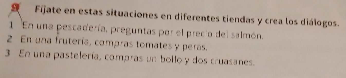 Fíjate en estas situaciones en diferentes tiendas y crea los diálogos. 
1 En una pescadería, preguntas por el precio del salmón. 
2 En una frutería, compras tomates y peras. 
3 En una pastelería, compras un bollo y dos cruasanes.