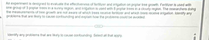 An experiment is designed to evaluate the effectiveness of fertilizer and irrigation on poplar tree growth. Fertilizer is used with 
one group of 3 poplar trees in a sunny region, and Irrigation is used with 5 poplar trees in a cloudy region. The researchers doing 
the measurements of tree growth are not aware of which trees receive fertilizer and which trees receive irrigation. Identify any 
problems that are likely to cause confounding and explain how the problems could be avoided. 
ldentify any problems that are likely to cause confounding. Select all that apply.