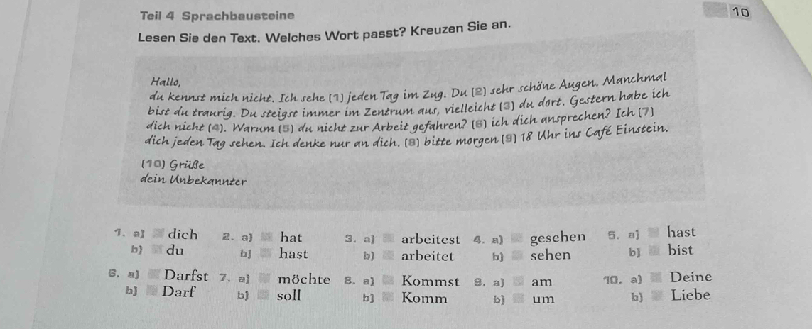 Teil 4 Sprachbausteine 
10 
Lesen Sie den Text. Welches Wort passt? Kreuzen Sie an. 
Hallo, 
du kennst mich nicht. Ich sehe (1) jeden Tag im Zug. Du (2) sehr schöne Augen. Manchmal 
bist du traurig. Du steigst immer im Zentrum aus, vielleicht (3) du dort. Gestern habe ich 
dich nicht (4). Warum [5) du nicht zur Arbeit gefahren? [3) ich dich ansprechen? Ich (7] 
dich jeden Tag sehen. Ich denke nur an dich. [*) bitte morgen (*] 18 Uhr ins Café Einstein. 
(10) Grüße 
dein Unbekannter 
1. al dich 2. a) . hat 3. a) arbeitest 4. a) gesehen 5. a] hast 
b) du b] hast b) arbeitet sehen bJ bist 
6. a) Darfst 7、a) möchte 8. a) Kommst 9. a) 6 am 10, a) Deine 
bJ Darf b) soll b) Komm b) um 
b) Liebe