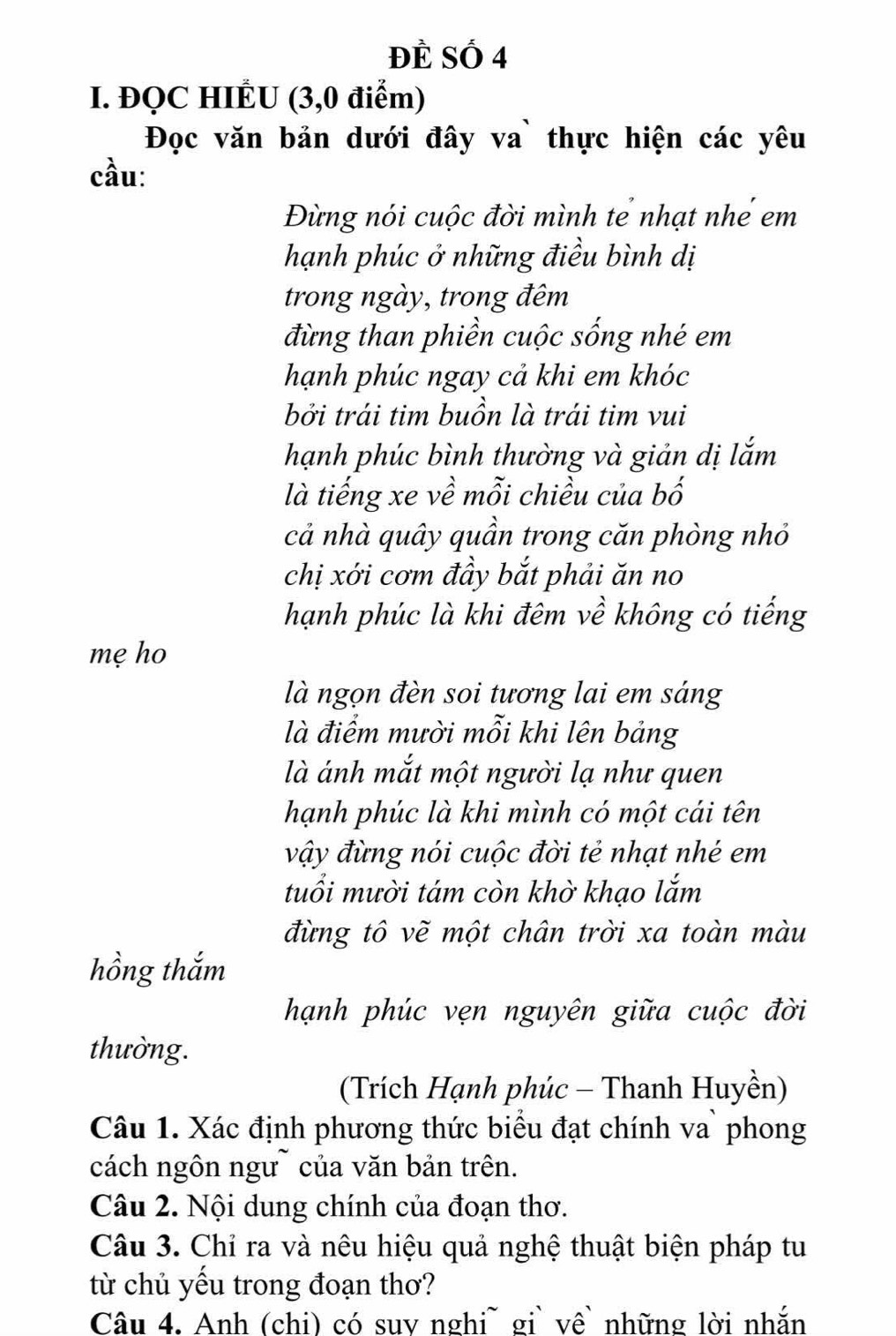 ĐÈ Số 4 
I. ĐQC HIÉU (3,0 điểm) 
Đọc văn bản dưới đây va` thực hiện các yêu 
cầu: 
Đừng nói cuộc đời mình tể nhạt nhể em 
hạnh phúc ở những điều bình dị 
trong ngày, trong đêm 
đừng than phiền cuộc sống nhé em 
hạnh phúc ngay cả khi em khóc 
bởi trái tim buồn là trái tim vui 
hạnh phúc bình thường và giản dị lắm 
là tiếng xe về mỗi chiều của bố 
cả nhà quây quần trong căn phòng nhỏ 
chị xới cơm đầy bắt phải ăn no 
hạnh phúc là khi đêm về không có tiếng 
mẹ ho 
là ngọn đèn soi tương lai em sáng 
là điểm mười mỗi khi lên bảng 
là ánh mắt một người lạ như quen 
hạnh phúc là khi mình có một cái tên 
vậy đừng nói cuộc đời tẻ nhạt nhé em 
tuổi mười tám còn khờ khạo lắm 
đừng tô vẽ một chân trời xa toàn màu 
hồng thắm 
hạnh phúc vẹn nguyên giữa cuộc đời 
thường. 
(Trích Hạnh phúc - Thanh Huyền) 
Câu 1. Xác định phương thức biểu đạt chính va` phong 
cách ngôn ngư~ của văn bản trên. 
Câu 2. Nội dung chính của đoạn thơ. 
Câu 3. Chỉ ra và nêu hiệu quả nghệ thuật biện pháp tu 
từ chủ yếu trong đoạn thơ? 
Câu 4. Anh (chi) có suv nghi~ gi` về những lời nhắn