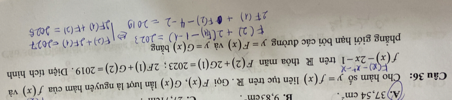 A. 37,54cm^2. B. 9,83cm. 
Câu 36: Cho hàm số y=f(x) liên tục trên R . Gọi F(x), G(x) lần lượt là nguyên hàm của f(x) và
f(x)-2x-1 trên R thỏa mãn F(2)+2G(1)=2023; 2F(1)+G(2)=2019. Diện tích hình
phẳng giới hạn bởi các đường y=F(x) và y=G(x) bằng