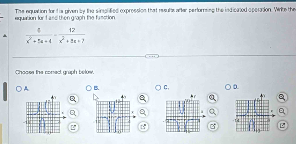 The equation for f is given by the simplified expression that results after performing the indicated operation. Write the 
equation for f and then graph the function.
 6/x^2+5x+4 - 12/x^2+8x+7 
Choose the correct graph below. 
A. 
B. 
C. 
D.