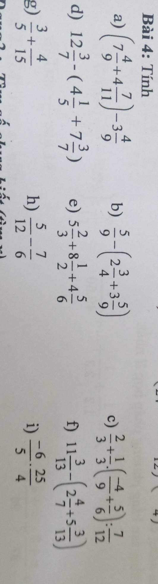 Tính 
+) 
a) (7 4/9 +4 7/11 )-3 4/9 
b)  5/9 -(2 3/4 +3 5/9 )
c)  2/3 + 1/3 .( (-4)/9 + 5/6 ): 7/12 
d) 12 3/7 -(4 1/5 +7 3/7 ) 5 2/3 +8 1/2 +4 5/6 
e) 
f) 11 3/13 -(2 4/7 +5 3/13 )
g)  3/5 + 4/15   5/12 - 7/6   (-6)/5 ·  25/4 
h) 
i)