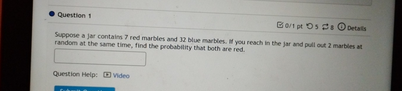 Details 
0/1 pt つ 5 
Suppose a jar contains 7 red marbles and 32 blue marbles. If you reach in the jar and pull out 2 marbles at 
random at the same time, find the probability that both are red. 
Question Help: Video