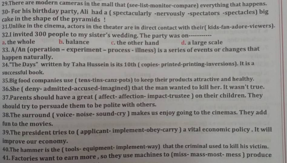 There are modern cameras in the mall that (see-list-monitor-compare) everything that happens.
30- For his birthday party, Ali had a ( spectacularly -nervously -spectators -spectacles) big
cake in the shape of the pyramids !
31.Unlike in the cinema, actors in the theater are in direct contact with their( kids-fan-adore-viewers).
32.I invited 300 people to my sister's wedding. The party was on
a. the whole b. balance c. the other hand d. a large scale
33. A/An (operation - experiment - process - illness) is a series of events or changes that
happen naturally.
34."The Days" written by Taha Hussein is its 10th ( copies- printed-printing-inversions). It is a
successful book.
35.Big food companies use ( tens-tins-canz-pots) to keep their products attractive and healthy.
36.She ( deny- admitted-accused-imagined) that the man wanted to kill her. It wasn't true.
37.Parents should have a great ( affect- affection- impact-trustee ) on their children. They
should try to persuade them to be polite with others.
38.The surround ( voice- noise- sound-cry ) makes us enjoy going to the cinemas. They add
fun to the movies.
39.The president tries to ( applicant- implement-obey-carry ) a vital economic policy . It will
improve our economy.
40.The hammer is the ( tools- equipment- implement-way) that the criminal used to kill his victim.
41. Factories want to earn more , so they use machines to (miss- mass-most- mess ) produce