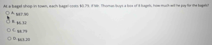 At a bagel shop in town, each bagel costs $0.79. If Mr. Thomas buys a box of 8 bagels, how much will he pay for the bagels?
A. $87.90
B. $6.32
C. $8.79
D. $63.20