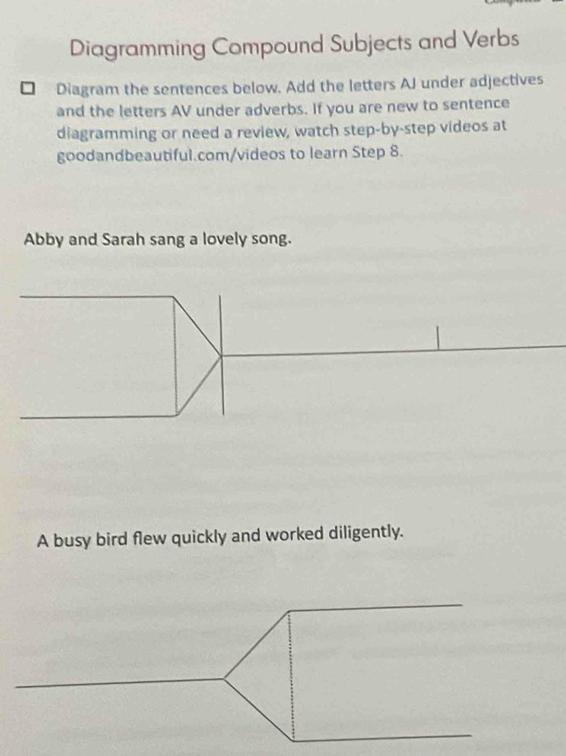 Diagramming Compound Subjects and Verbs 
Diagram the sentences below. Add the letters AJ under adjectives 
and the letters AV under adverbs. If you are new to sentence 
diagramming or need a review, watch step-by-step videos at 
goodandbeautiful.com/videos to learn Step 8. 
Abby and Sarah sang a lovely song. 
A busy bird flew quickly and worked diligently.