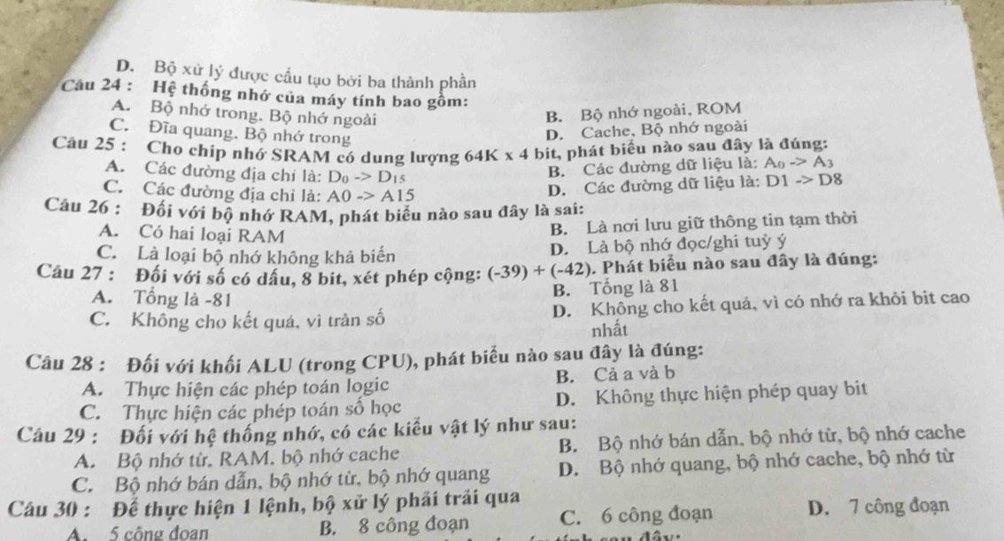 D. Bộ xử lý được cấu tạo bởi ba thành phân
Câu 24 : Hệ thống nhớ của máy tính bao gồm:
A. Bộ nhớ trong. Bộ nhớ ngoài B. Bộ nhớ ngoài, ROM
C. Đĩa quang. Bộ nhớ trong
D. Cache, Bộ nhớ ngoài
Câu 25 : Cho chip nhớ SRAM có dung lượng 64K* 4 bit, phát biểu nào sau đây là đúng:
A. Các đường địa chỉ là: D_0->D_15
B. Các đường dữ liệu là: A_0to A_3
C. Các đường địa chỉ là: A0to A15
D. Các đường dữ liệu là: D1to D8
Câu 26 : Đối với bộ nhớ RAM, phát biểu nào sau đây là sai:
A. Có hai loại RAM
B. Là nơi lưu giữ thông tin tạm thời
C. Là loại bộ nhớ không khả biến D. Là bộ nhớ đọc/ghi tuỳ ý
Câu 27 : Đối với số có dầu, 8 bit, xét phép cộng: (-39)+(-42). Phát biểu nào sau đây là đúng:
A. Tổng là -81
B. Tổng là 81
C. Không cho kết quá, vì tràn số D. Không cho kết quả, vì có nhớ ra khỏi bit cao
nhất
Câu 28 : Đối với khối ALU (trong CPU), phát biểu nào sau đây là đúng:
A. Thực hiện các phép toán logic B. Cả a và b
C. Thực hiện các phép toán số học D. Không thực hiện phép quay bit
Câu 29 : Đối với hệ thống nhớ, có các kiểu vật lý như sau:
A. Bộ nhớ từ. RAM. bộ nhớ cache B. Bộ nhớ bán dẫn, bộ nhớ từ, bộ nhớ cache
C. Bộ nhớ bán dẫn, bộ nhớ từ, bộ nhớ quang D. Bộ nhớ quang, bộ nhớ cache, bộ nhớ từ
Câu 30 : Để thực hiện 1 lệnh, bộ xử lý phải trải qua
A. 5 công đoan B. 8 công đoạn C. 6 công đoạn D. 7 công đoạn