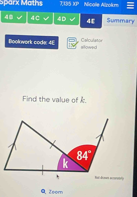 Sparx Maths 7,135 XP Nicole Alzokm 
4B 4C 4D 4E Summary 
Bookwork code: 4E Calculator 
allowed 
Find the value of k.
84°
k 
Not drawn accurately 
Zoom