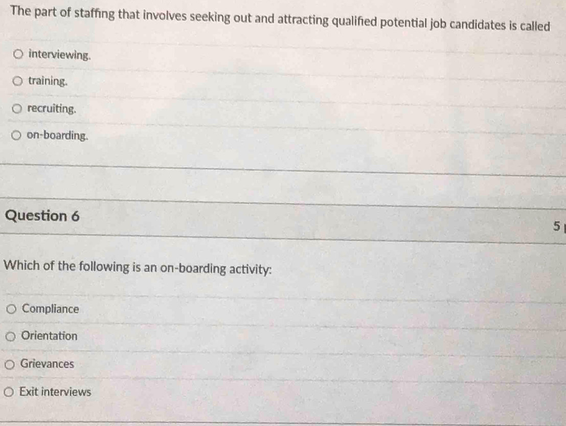 The part of staffing that involves seeking out and attracting qualified potential job candidates is called
interviewing.
training.
recruiting.
on-boarding.
Question 6
5
Which of the following is an on-boarding activity:
Compliance
Orientation
Grievances
Exit interviews