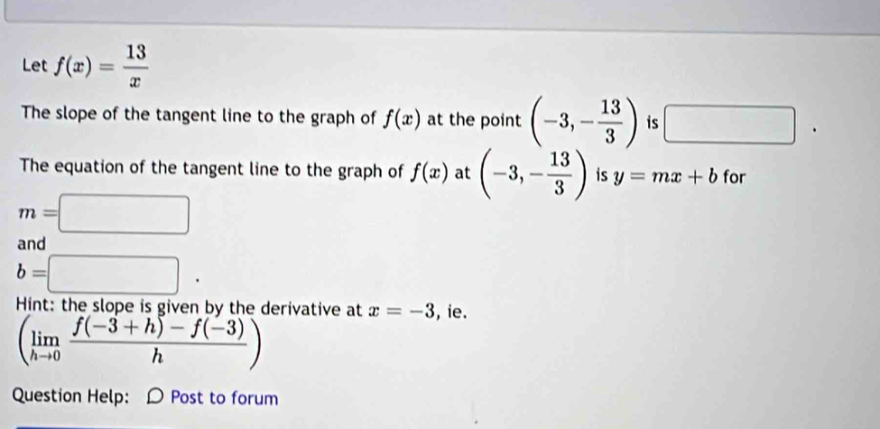 Let f(x)= 13/x 
The slope of the tangent line to the graph of f(x) at the point (-3,- 13/3 ) is □ □ 
The equation of the tangent line to the graph of f(x) at (-3,- 13/3 ) is y=mx+b for
m=□
and
b=□. 
Hint: the slope is given by the derivative at x=-3 , ie.
(limlimits _hto 0 (f(-3+h)-f(-3))/h )
Question Help: D Post to forum