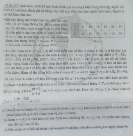 V7 đụ 10 (Bài toán thiết kế mô hình đánh giá kĩ năng) Một trung tâm đạy nghề cần
thiết kế mô hình đánh giá kĩ năng của một học viên theo học nghễ đánh máy. Người ta
có thể lầm như sau:
Để xây dựng mô hình toán học cho bài toán
trên, ta sử dụng thống kê. Bằng cách khả
sát tốc độ đánh máy trung bình S (tính bằn
từ trên phút) của học viên đó sau r tuần họ
(5≤ t≤ 30) , ta thu thập các số liệu thống k
được cho trong Bảng 1 (Nguồn: R. Larson and Báng I
B. Edwards, Calculus 10e, Cengage 2014).
Ta cần chọn hàm số y=f(t) để biểu diễn các số liệu ở Bảng 1, tức là ở hệ trục toạ
độ Oxy, đồ thị của hàm số đó trên khoảng (0;+∈fty ) ''gắn'' với các điểm A(5;38).
B(10:56),C(15;79),D(20;90),E(25;93),G(30;94). Ngoài ra, do tốc độ đánh
máy trung bình của học viên tăng theo thời gian / và chỉ đến một giới hạn M nào đó
cho dù thời gian / có kểo dài đến vô cùng nên hàm : 6 y=f(t) phải thòa mãn thêm hai
điều kiện: Hàm số đó đồng biến trên khoảng (0:+∈fty ) và limlimits _tto +∈fty f(t)=M∈ R,M>94.
Vì các hàm đa thức (với bậc lớn hơn hoặc bằng 1) không thỏa mãn hai điều kiện đó nên
ta chọn một hàm phần thức hữu tỉ để biểu diễn các số liệu ở Bảng 1. Ta có thể chọn hàm
s6c6dang f(t)= (at+b)/ct+d (ac!= 0) cho mục đích đó. Dựa vào Bảng 1, ta chọn hàm số
f(t)= (110t-280)/t+2 (t>0).
a) Dựa theo mô hình đó, dự đoán tốc độ đánh máy trung bình của học viên đồ san 40 muần
(làm tròn kết quả đến hàng đơn vị của từ/phút),
b) Xem y=f(t) là một hàm số xác định trên khoảng (0;+∈fty ) h y tìm tiệm cận ngang
của đồ thị hàm ∠ 5do
c) Nêu nhận xét về tốc độ đánh máy trung bình của học viên đồ sau thời gian / ngày càng lớn.