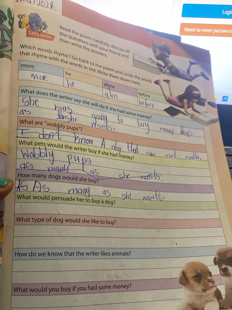 Logi 
Need to reset passwor 
Let's write 
Read the poem carefully, discuss al 
the questions with your friend and 
then write the answers 
Which words rhyme? Go back to the poem and circle the word 
more 
that rhyme with the words in red. Write them down here 
he 
alone 
before 
What does the writer say she will do if she had some money 
What are "wobþly pups"? 
What pets would the writer buy if she had money? 
How many dogs would she buy? 
What would persuade her to buy a dog? 
What type of dog would she like to buy? 
How do we know that the writer likes animals? 
What would you buy if you had some money?