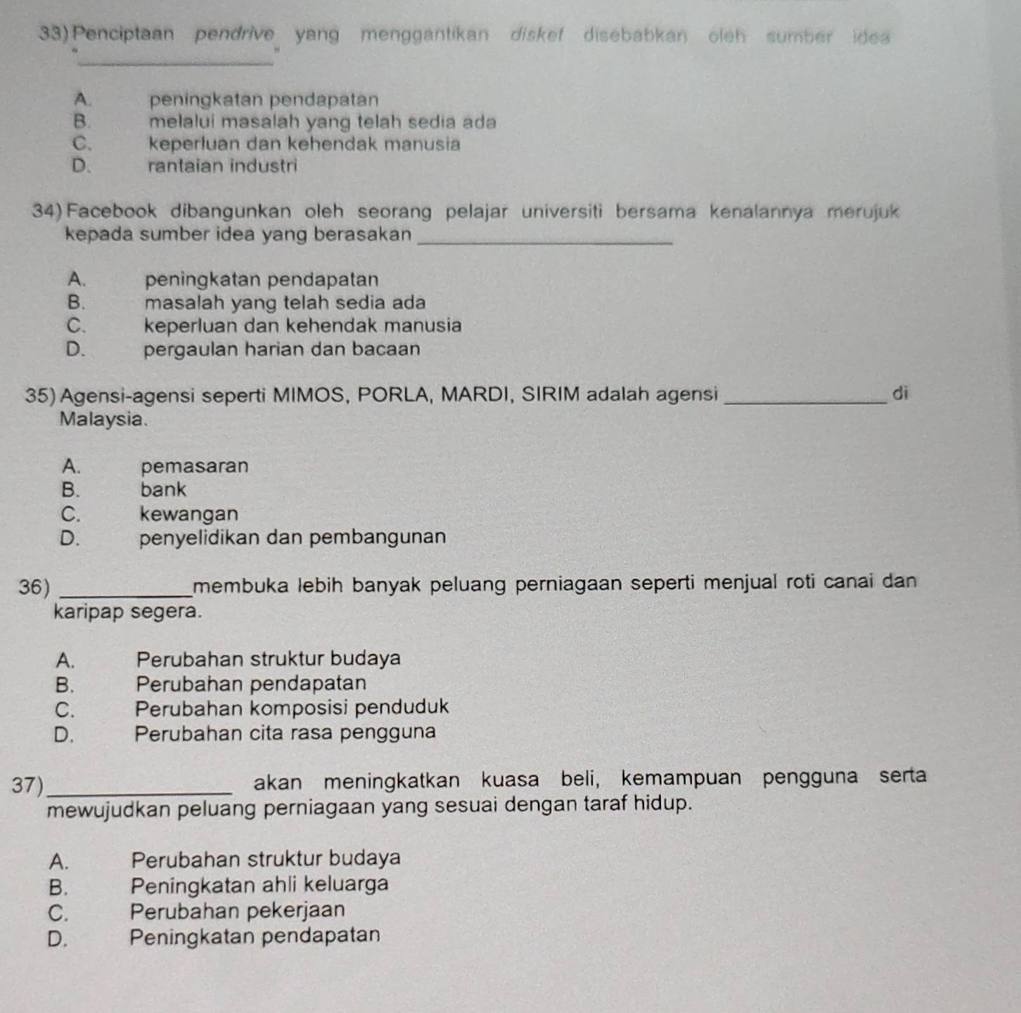 Penciptaan pendrive yang menggantikan diskef disebabkan oleh sumber idea
_
A. peningkatan pendapatan
B. melalui masalah yang telah sedia ada
C. keperluan dan kehendak manusia
D. rantaian industri
34) Facebook dibangunkan oleh seorang pelajar universiti bersama kenalannya merujuk
kepada sumber idea yang berasakan_
A. peningkatan pendapatan
B. 5 masalah yang telah sedia ada
C. keperluan dan kehendak manusia
D. pergaulan harian dan bacaan
35) Agensi-agensi seperti MIMOS, PORLA, MARDI, SIRIM adalah agensi_ di
Malaysia.
A. pemasaran
B. bank
C. kewangan
D. penyelidikan dan pembangunan
36) _membuka lebih banyak peluang perniagaan seperti menjual roti canai dan
karipap segera.
A. Perubahan struktur budaya
B. Perubahan pendapatan
C. Perubahan komposisi penduduk
D. Perubahan cita rasa pengguna
37)_ akan meningkatkan kuasa beli, kemampuan pengguna serta
mewujudkan peluang perniagaan yang sesuai dengan taraf hidup.
A. Perubahan struktur budaya
B. Peningkatan ahli keluarga
C. Perubahan pekerjaan
D. Peningkatan pendapatan