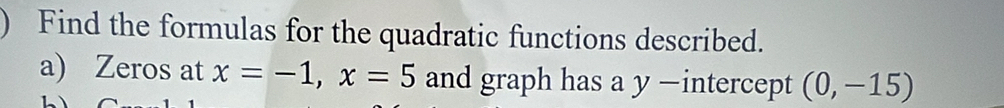 ) Find the formulas for the quadratic functions described. 
a) Zeros at x=-1, x=5 and graph has a y —intercept (0,-15)