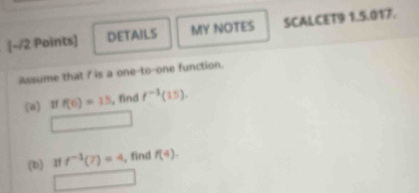 DETAILS MY NOTES SCALCET9 1.5.017. 
Assume that / is a one-to-one function. 
(a) If f(6)=15 , find f^(-1)(15). 
□ 
(b) If f^(-1)(7)=4 , find f(4). 
□