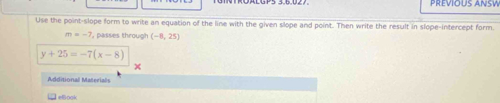 GINTRÖALGP5 3.6.027. PREVIOUS ANSW 
Use the point-slope form to write an equation of the line with the given slope and point. Then write the result in slope-intercept form.
m=-7 , passes through (-8,25)
y+25=-7(x-8)
Additional Materials 
eBook