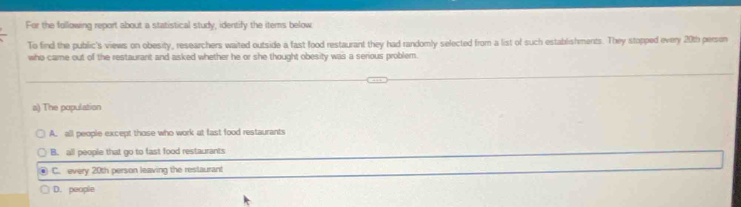 For the following report about a statistical study, identify the items below
To find the public's views on obesity, researchers waited outside a fast food restaurant they had randomly selected from a list of such establishments. They stopped every 20th person
who came out of the restaurant and asked whether he or she thought obesity was a serious problem.
a) The population
A. all people except those who work at fast food restaurants
B. all people that go to fast food restaurants
C. every 20th person leaving the restaurant
D. people