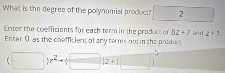 What is the degree of the polynomial product? frac □  2  1/2  
Enter the coefficients for each term in the product of 8z+7 and z+1. 
Enter 0 as the coefficient of any terms not in the product.
(□ )z^2+(□ )z+(□ )