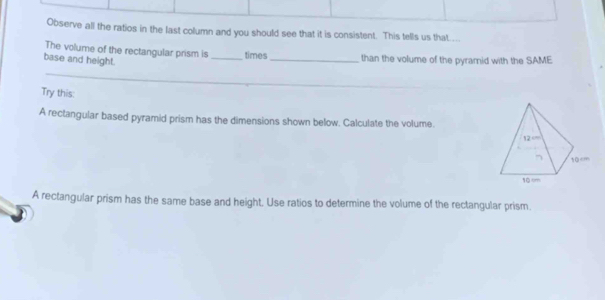 Observe all the ratios in the last column and you should see that it is consistent. This tells us that.. 
The volume of the rectangular prism is _times _than the volume of the pyrarnid with the SAME 
base and height. 
Try this: 
A rectangular based pyramid prism has the dimensions shown below. Calculate the volume. 
A rectangular prism has the same base and height, Use ratios to determine the volume of the rectangular prism.