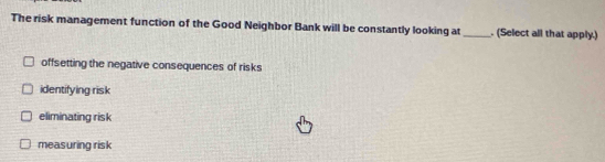 The risk management function of the Good Neighbor Bank will be constantly looking at_ . (Select all that apply.)
offsetting the negative consequences of risks
identifying risk
eliminating risk
measuring risk