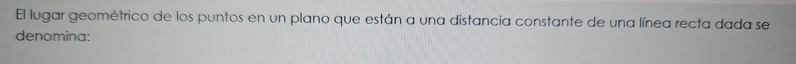 El lugar geométrico de los puntos en un plano que están a una distancia constante de una línea recta dada se 
denomina: