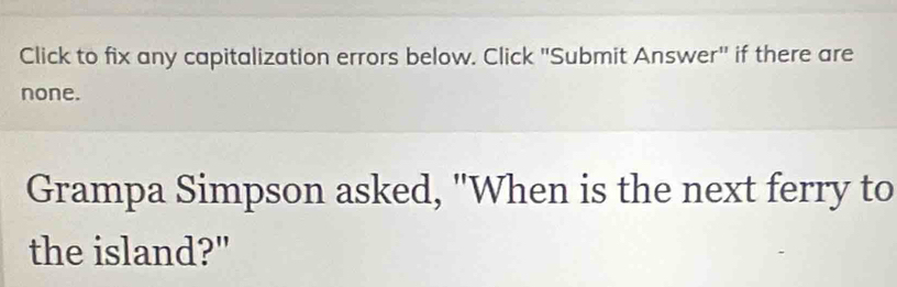 Click to fix any capitalization errors below. Click "Submit Answer" if there are 
none. 
Grampa Simpson asked, "When is the next ferry to 
the island?"