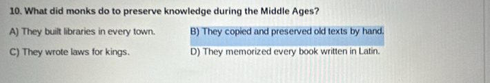 What did monks do to preserve knowledge during the Middle Ages?
A) They built libraries in every town. B) They copied and preserved old texts by hand.
C) They wrote laws for kings. D) They memorized every book written in Latin.