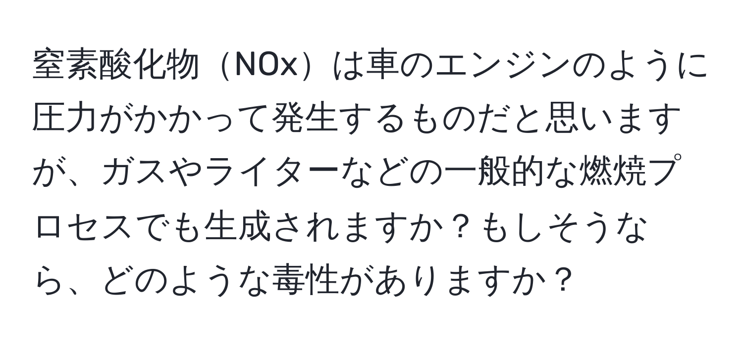 窒素酸化物NOxは車のエンジンのように圧力がかかって発生するものだと思いますが、ガスやライターなどの一般的な燃焼プロセスでも生成されますか？もしそうなら、どのような毒性がありますか？