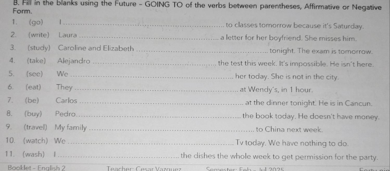 Fill in the blanks using the Future - GOING TO of the verbs between parentheses, Affirmative or Negative 
Form. 
1. (go) 1 _to classes tomorrow because it's Saturday. 
2. (write) Laura _a letter for her boyfriend. She misses him. 
3. (study) Caroline and Elizabeth _tonight. The exam is tomorrow. 
4. (take) Alejandro _the test this week. It's impossible. He isn't here. 
5. (see) €£We _her today. She is not in the city. 
6. (eat) They_ at Wendy's, in 1 hour. 
7. (be) Carlos _at the dinner tonight. He is in Cancun. 
8. (buy) Pedro_ the book today. He doesn't have money. 
9. (travel) My family _to China next week. 
10. (watch) We _Tv today. We have nothing to do. 
11. wash) I _the dishes the whole week to get permission for the party. 
Booklet - English 2 Teacher: Česar Vazquez Semester: Feb - Jul 2025