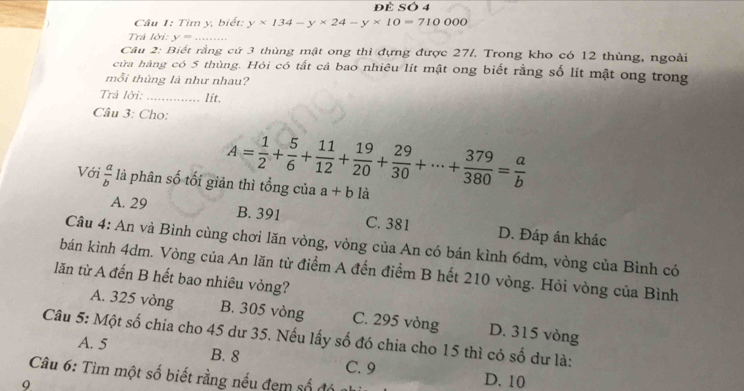 Để SÓ 4
Câu 1: Tìm y, biết: y* 134-y* 24-y* 10=710000
Trả lời: y=, _
Câu 2: Biết rằng cứ 3 thùng mật ong thì đựng được 27/. Trong kho có 12 thùng, ngoài
cửa hàng có 5 thùng. Hỏi có tất cả bao nhiêu lít mật ong biết rằng số lít mật ong trong
mỗi thùng là như nhau?
Trả lời: _lit.
Câu 3: Cho:
A= 1/2 + 5/6 + 11/12 + 19/20 + 29/30 +·s + 379/380 = a/b 
Với  a/b  là phân số tối giản thì tổng của a+b là
A. 29 B. 391 C. 381 D. Đáp án khác
Câu 4: An và Bình cùng chơi lăn vòng, vòng của An có bán kình 6dm, vòng của Bình có
bán kình 4dm. Vòng của An lăn từ điểm A đến điểm B hết 210 vòng. Hỏi vòng của Bình
lăn từ A đến B hết bao nhiêu vòng?
A. 325 vòng B. 305 vòng C. 295 vòng D. 315 vòng
Câu 5: Một số chia cho 45 dư 35. Nếu lấy số đó chia cho 15 thì có số dư là:
A. 5 B. 8 C. 9 D. 10
Câu 6: Tìm một số biết rằng nếu đẹm số đó
9