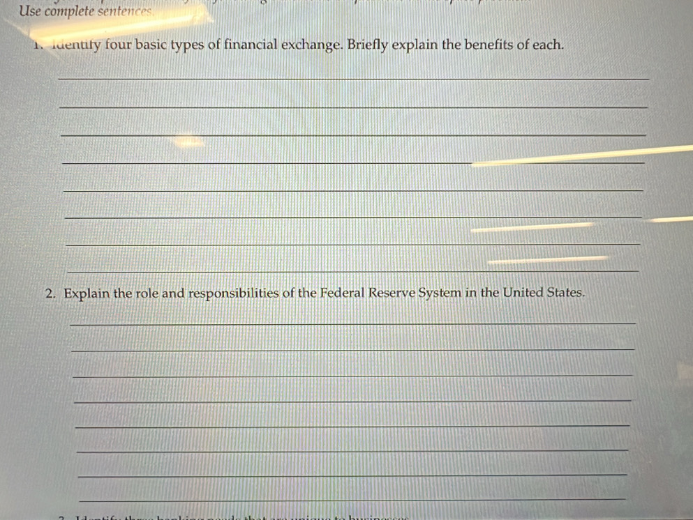 Use complete sentences 
1 Identify four basic types of financial exchange. Briefly explain the benefits of each. 
_ 
_ 
_ 
_ 
_ 
_ 
_ 
_ 
_ 
2. Explain the role and responsibilities of the Federal Reserve System in the United States. 
_ 
_ 
_ 
_ 
_ 
_ 
_ 
_ 
_