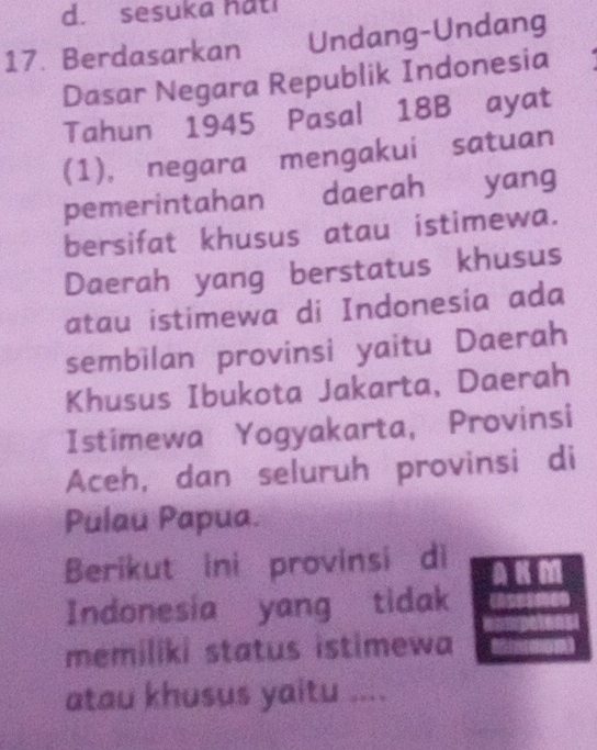 d. sesuka hati
17. Berdasarkan Undang-Undang
Dasar Negara Republik Indonesia
Tahun 1945 Pasal 18B ayat
(1), negara mengakui satuan
pemerintahan daerah yang
bersifat khusus atau istimewa.
Daerah yang berstatus khusus
atau istimewa di Indonesia ada
sembilan provinsi yaitu Daerah
Khusus Ibukota Jakarta, Daerah
Istimewa Yogyakarta, Provinsi
Aceh, dan seluruh provinsi di
Pulau Papua.
Berikut ini provinsi di AK M
Indonesia yang tidak
memiliki status istimewa
atau khusus yaitu ....