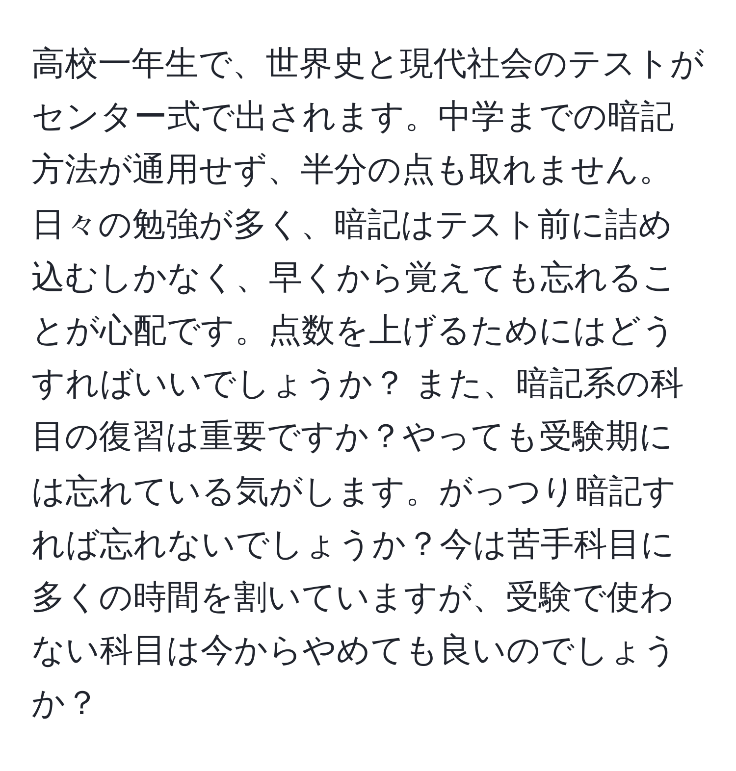 高校一年生で、世界史と現代社会のテストがセンター式で出されます。中学までの暗記方法が通用せず、半分の点も取れません。日々の勉強が多く、暗記はテスト前に詰め込むしかなく、早くから覚えても忘れることが心配です。点数を上げるためにはどうすればいいでしょうか？ また、暗記系の科目の復習は重要ですか？やっても受験期には忘れている気がします。がっつり暗記すれば忘れないでしょうか？今は苦手科目に多くの時間を割いていますが、受験で使わない科目は今からやめても良いのでしょうか？