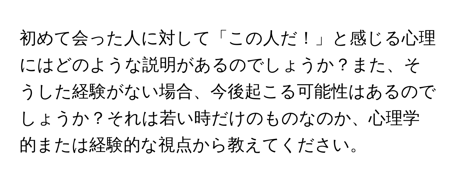 初めて会った人に対して「この人だ！」と感じる心理にはどのような説明があるのでしょうか？また、そうした経験がない場合、今後起こる可能性はあるのでしょうか？それは若い時だけのものなのか、心理学的または経験的な視点から教えてください。