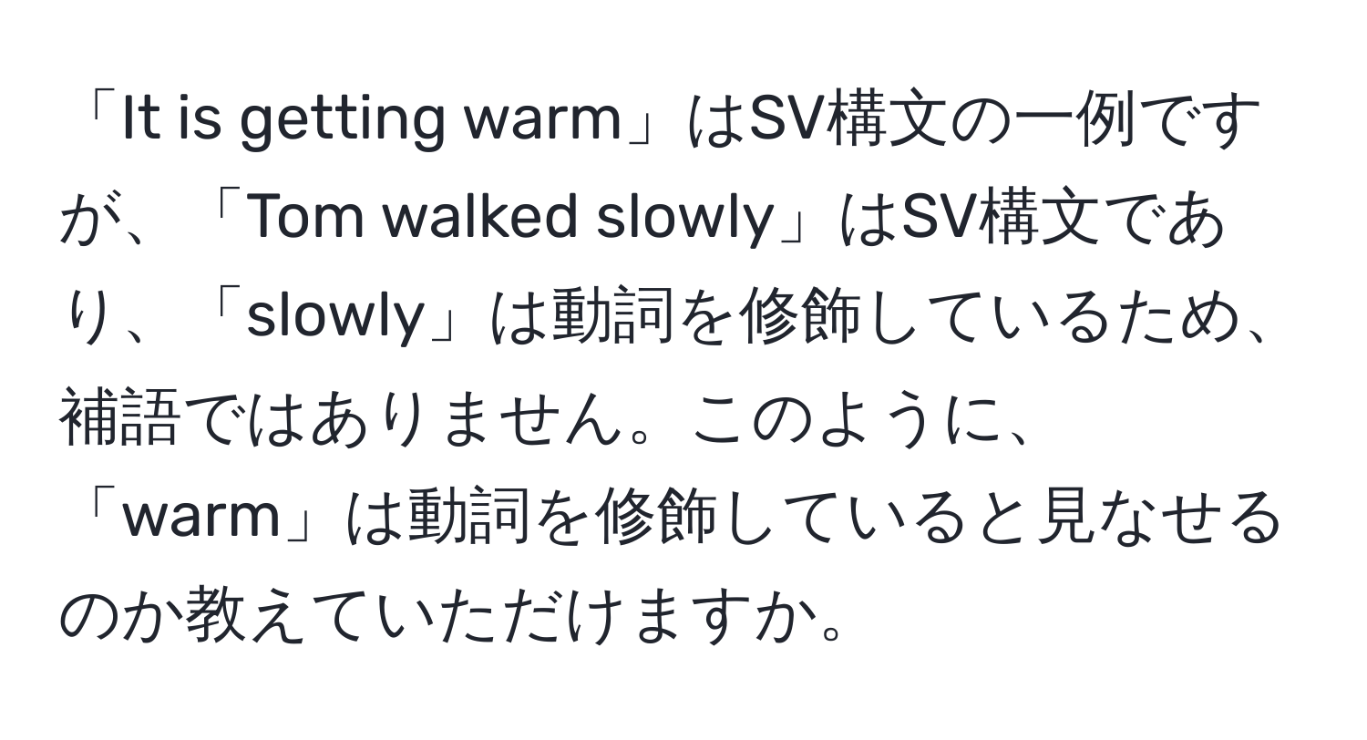 「It is getting warm」はSV構文の一例ですが、「Tom walked slowly」はSV構文であり、「slowly」は動詞を修飾しているため、補語ではありません。このように、「warm」は動詞を修飾していると見なせるのか教えていただけますか。