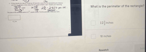 if Auy travets at a rate of 75 feet per 30 seconds, would the line representing her disnance 
and time be goeeper or less steep than the graph of Beth's rate? Explen your ressoning What is the perimeter of the rectangle? 

e tege a equers inches. Find the perimeter, lnle your work,
4:1=
12 2/3 inches
18 inches
Rewatch Subr