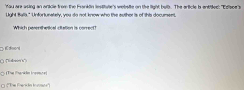 You are using an article from the Franklin institute's website on the light buib. The article is entitied: "Edison's
Light Bulb." Unfortunately, you do not know who the author is of this document.
Which parenthetical citation is correct?
O (Edison)
("Edison's")
(The Franklin Institute)
("The Frenklin Institute")