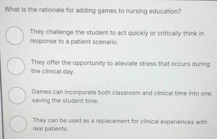 What is the rationale for adding games to nursing education?
They challenge the student to act quickly or critically think in
response to a patient scenario.
They offer the opportunity to alleviate stress that occurs during
the clinical day.
Games can incorporate both classroom and clinical time into one,
saving the student time.
They can be used as a replacement for clinical experiences with
real patients.