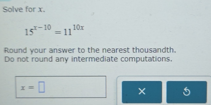 Solve for x.
15^(x-10)=11^(10x)
Round your answer to the nearest thousandth. 
Do not round any intermediate computations.
x=□
X
5