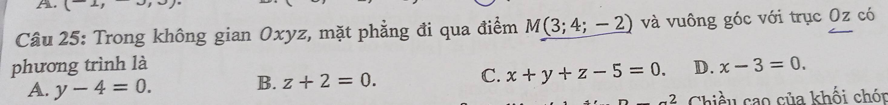 ( 
Câu 25: Trong không gian Oxyz, mặt phẳng đi qua điểm M(3;4;-2) và vuông góc với trục Oz có
phương trình là D. x-3=0.
A. y-4=0.
B. z+2=0.
C. x+y+z-5=0. 
Chiều cao của khối chón