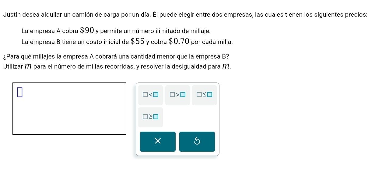 Justin desea alquilar un camión de carga por un día. Él puede elegir entre dos empresas, las cuales tienen los siguientes precios:
La empresa A cobra $90 y permite un número ilimitado de millaje.
La empresa B tiene un costo inicial de $55 y cobra $0.70 por cada milla.
¿Para qué millajes la empresa A cobrará una cantidad menor que la empresa B?
Utilizar M para el número de millas recorridas, y resolver la desigualdad para M.
□ □ >□ □ ≤ □
□ ≥ □
×